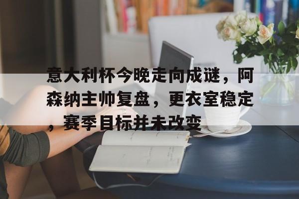 九游网页平台-包含意大利杯今晚走向成谜，阿森纳主帅复盘，更衣室稳定，赛季目标并未改变的词条