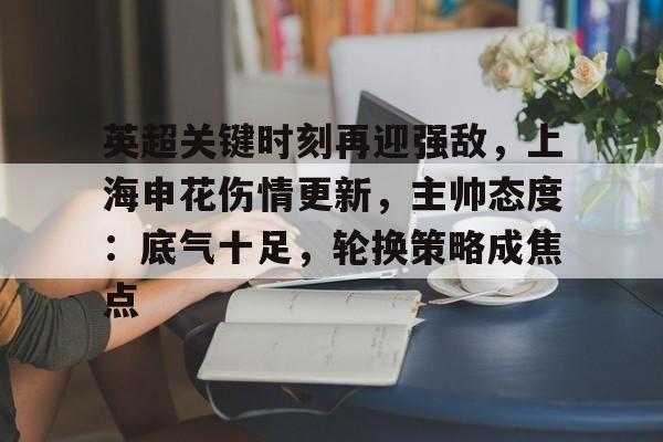九游网页客户端-英超关键时刻再迎强敌，上海申花伤情更新，主帅态度：底气十足，轮换策略成焦点的简单介绍